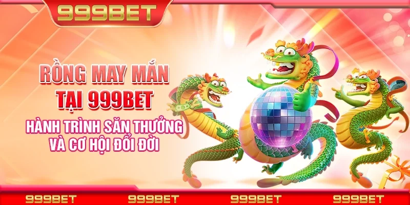 Rồng may mắn tại 999et - Hành trình săn thưởng và cơ hội đổi đời